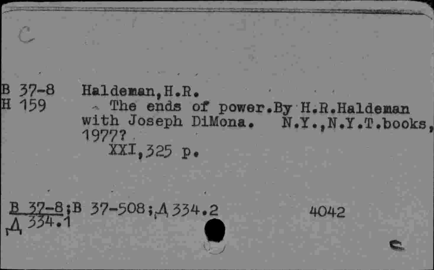 ﻿B 37-8 Haldeman,H.R.
H 159	- The ends of power.By H.R.Haldeman
with Joseph DiMona.	N.Y..N.Y.T.books
1977?
XXI,325 p.
H-32-8. ;B 37-508 »<4 334.2	4042